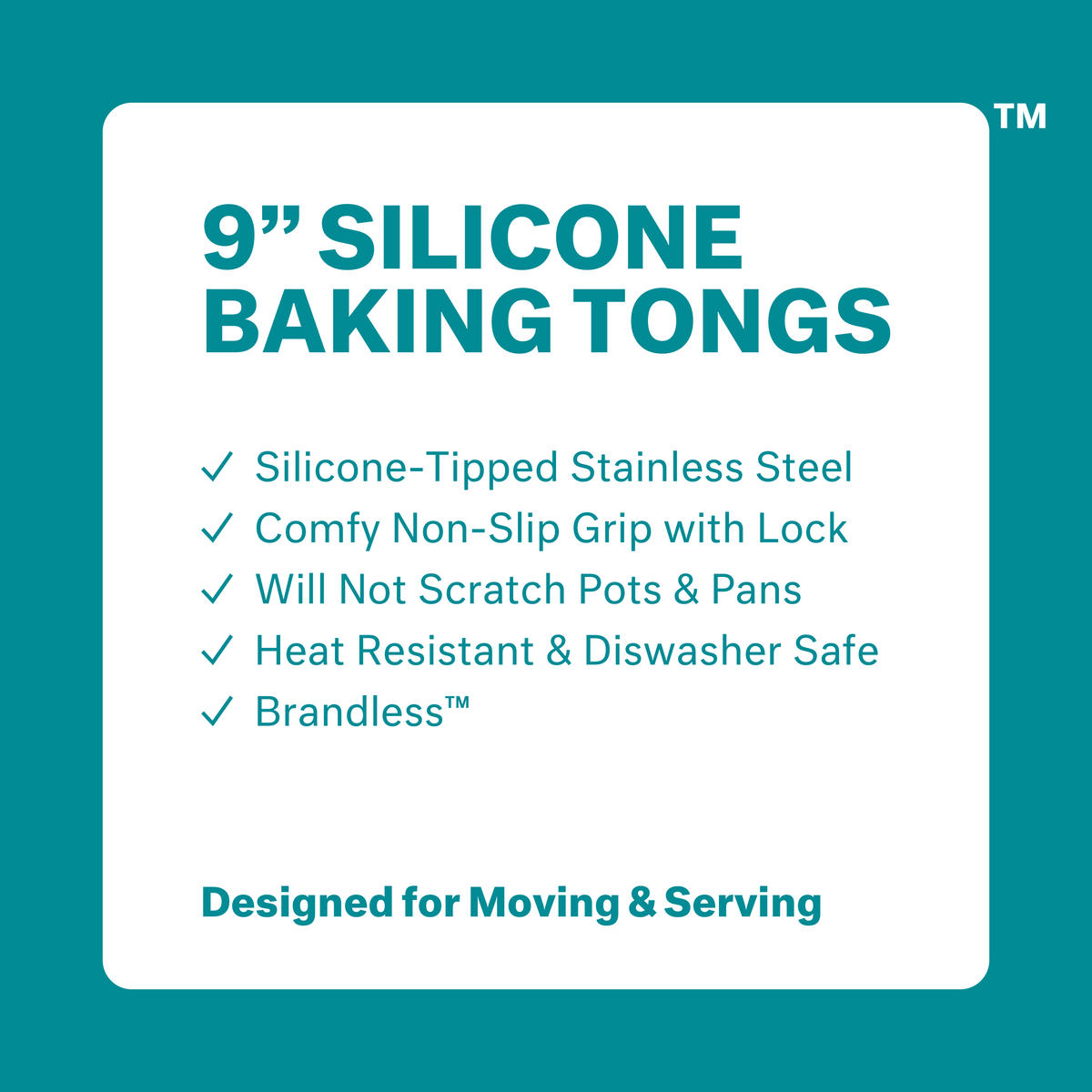9 inch silicone baking tongs. Silicone-tipped stainless steel. Comfy non-slip grip with lock. Will not scratch pots &amp; pans. Heat resistant &amp; dishwasher safe. Brandless. Designed for Moving &amp; Serving.