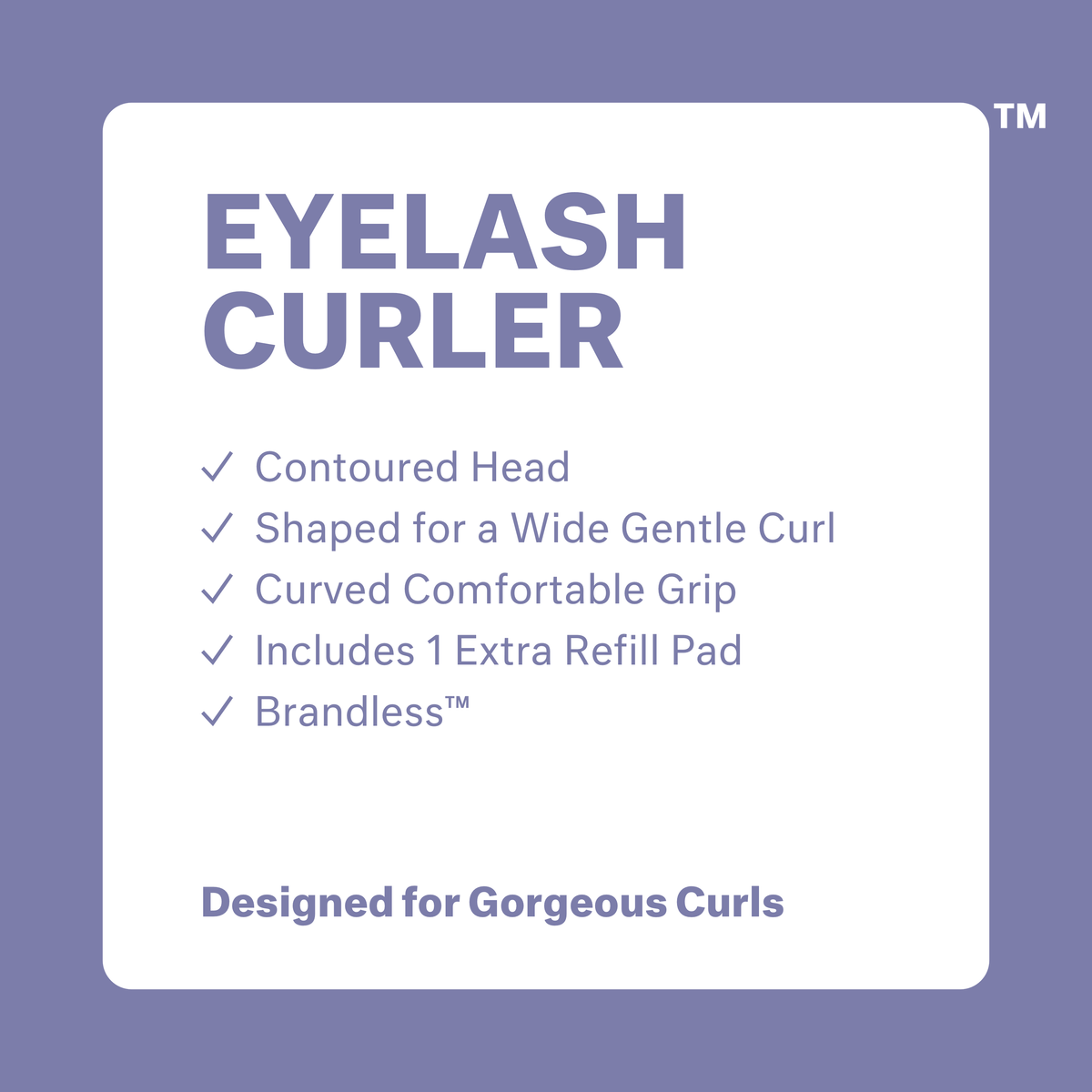 Eyelash Curler: contoured head, shaped for a wide gentle curl, curved comfortable grip, includes 1 extra refil pad, brandless. Designed for beautiful curls.