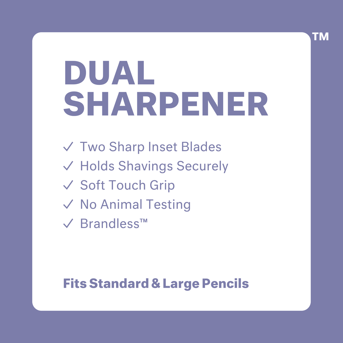 Dual Sharpener: two sharp inset blades, holds shavings securely, soft touch grip, no animal testing, brandless. Fits standard and large pencils.