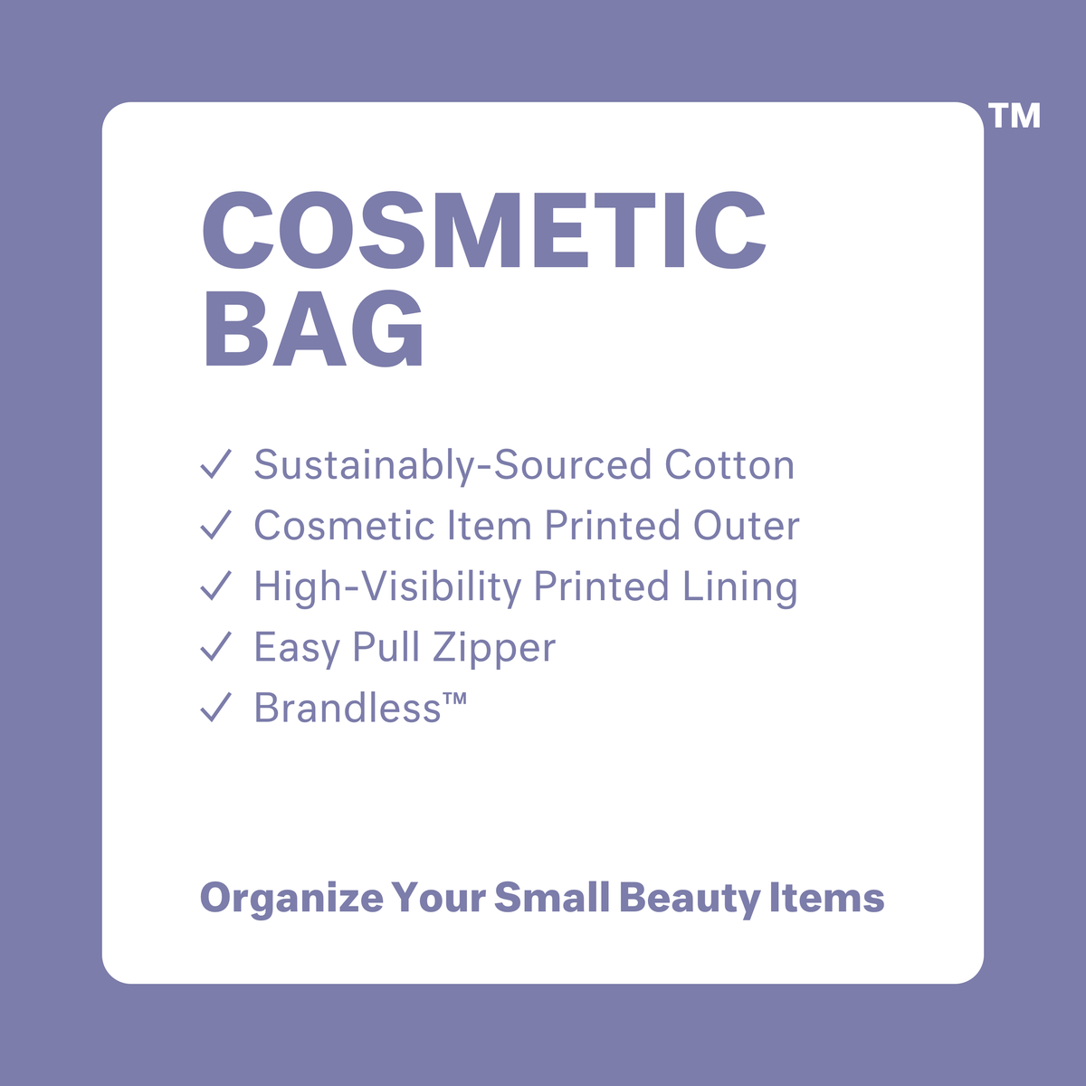 Cosmetic Bag: sustainably sourced cotton, cosmetic item printed outer, high visibility printed lining, easy pull zipper, brandless. Organize your small beauty items.