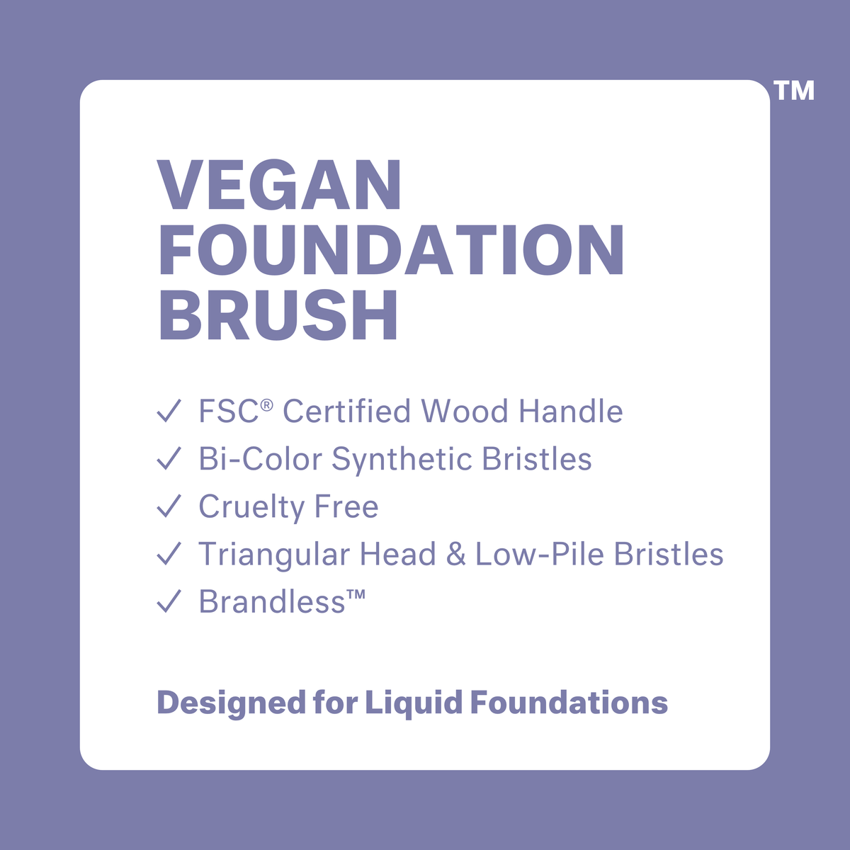 Vegan Foundation Brush: FSC certified wood handle, bi-color synthetic bristles, cruelty free, triangular head and low-pile bristles, brandless. Designed for liquid foundations.