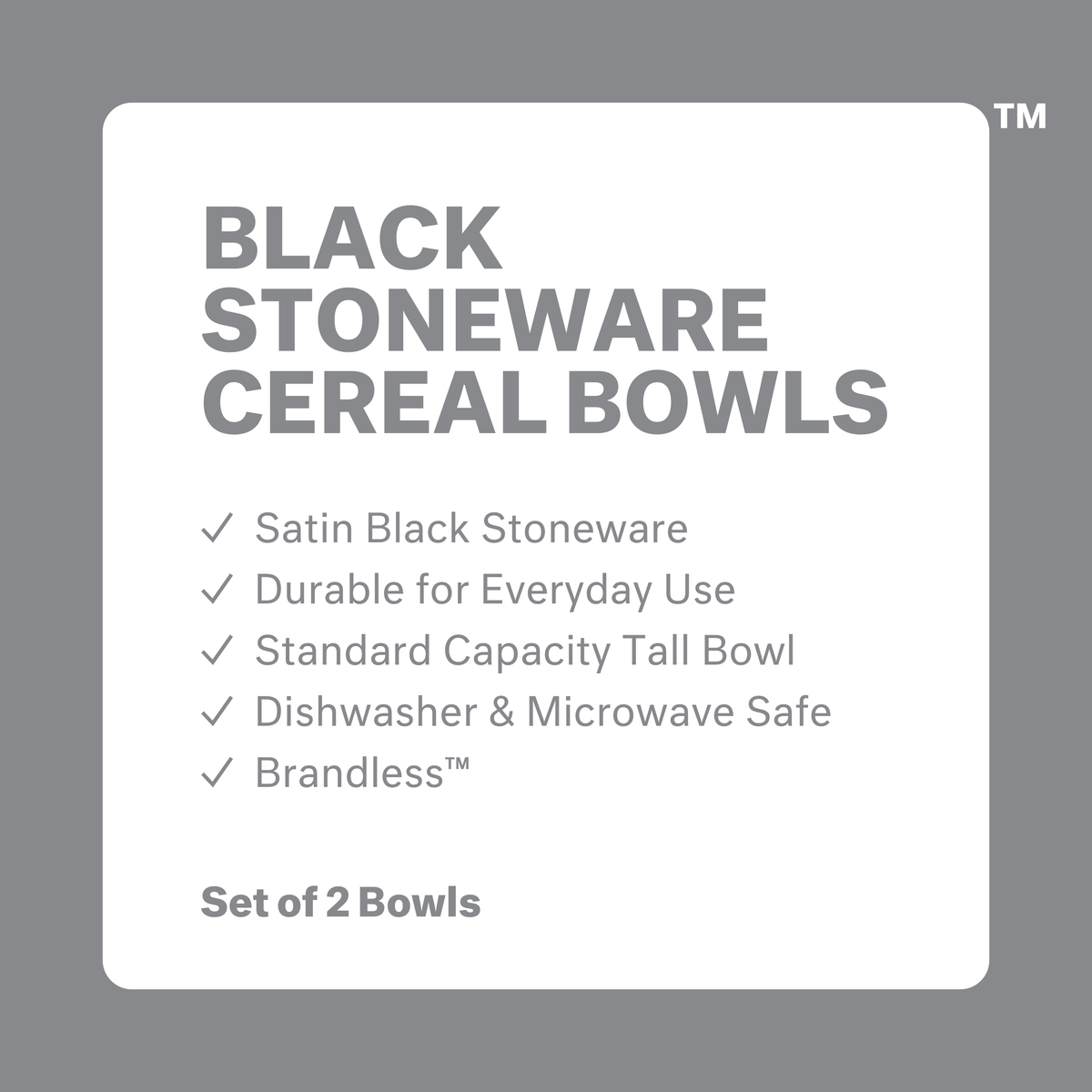 Black stoneware cereal bowls: satin black stoneware, durable for everyday use, standard capacity tall bowl, dishwasher and microwave safe, brandless. Set of 2 bowls.