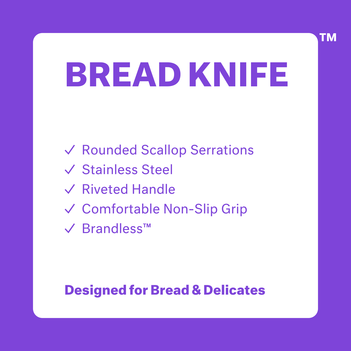Bread Knife.  Rounded scallop serrations.  Stainless steel.  Riveted handle. Comfortable non-slip grip.  Brandless.  Designed for bread and delicates.