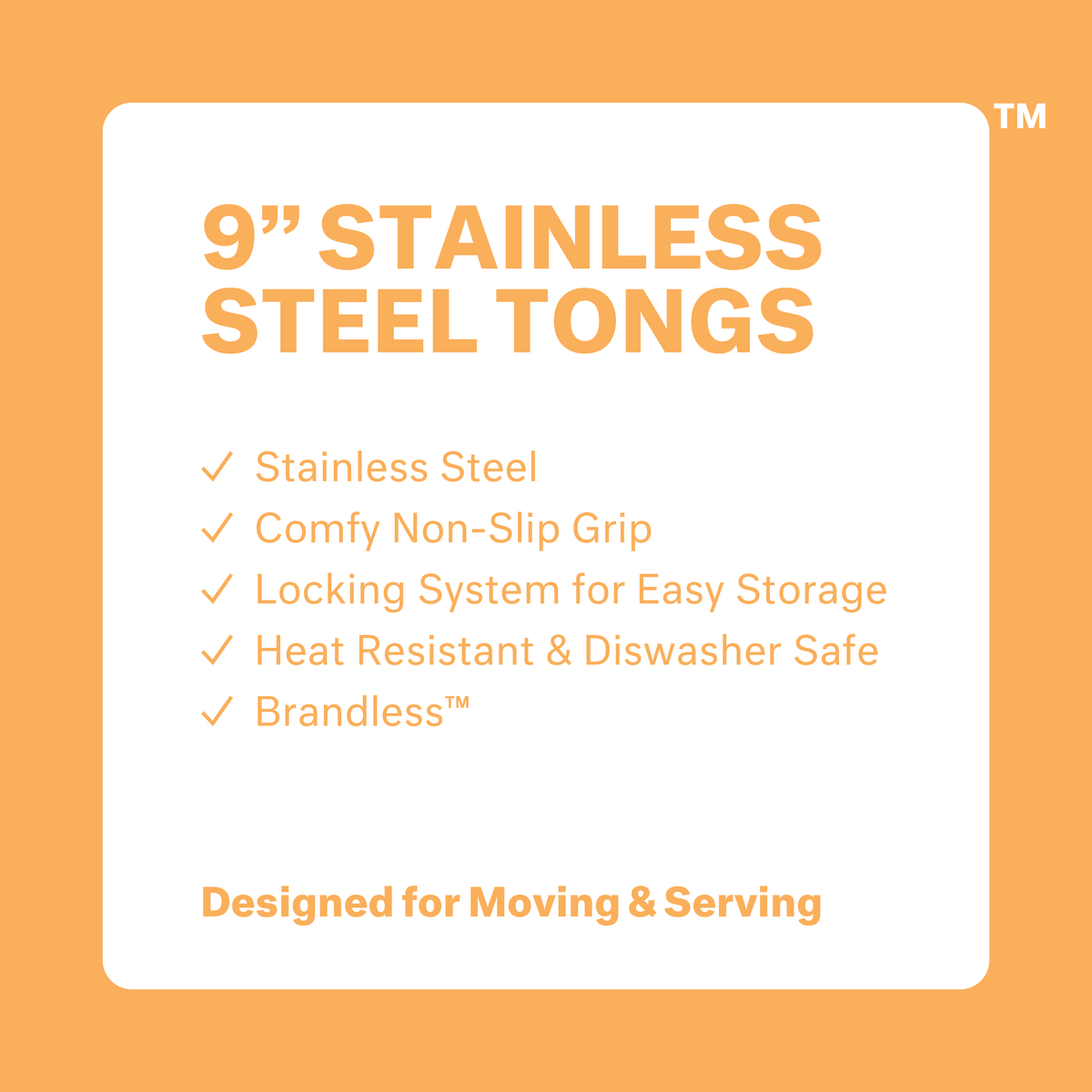 9 inch stainless steel tongs. Stainless steel. Comfy non-slip grip. Locking system for easy storage. Heat resistant &amp; dishwasher safe. Brandless. Designed for Moving &amp; Serving.