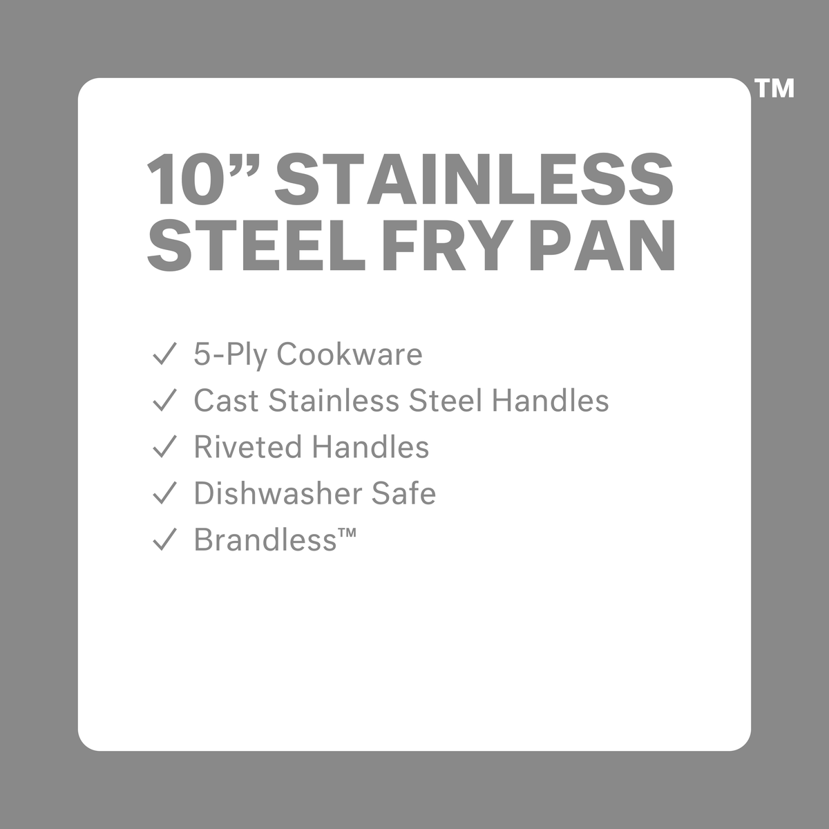 10 inch stainless steel fry pan.  5-ply cookware.  Cast stainless steel handles.  Riveted Handles.  Dishwasher safe.  Brandless.
