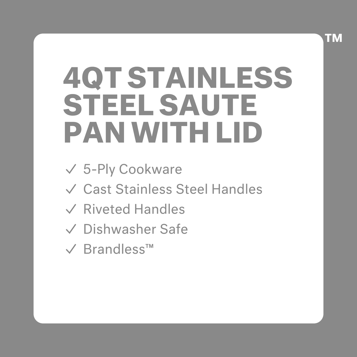 4 quart saute pan with lid. 5-ply cookware. Cast stainless steel handles. Riveted Handles. Dishwasher safe. Brandless.