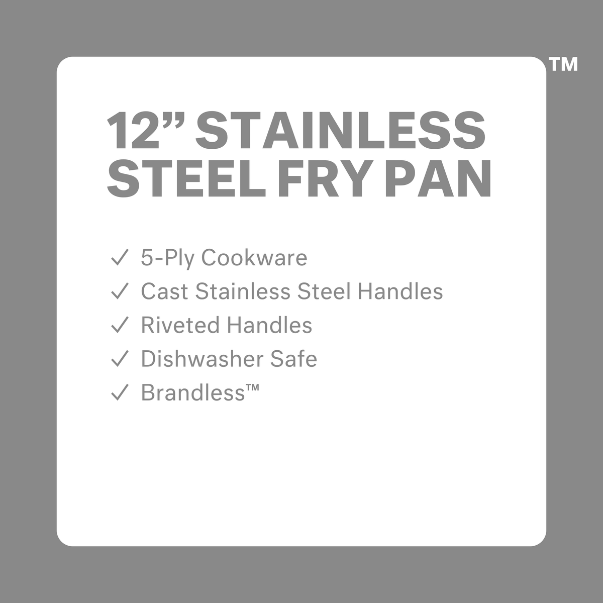 12 inch stainless steel fry pan. 5-ply cookware. Cast stainless steel handles. Riveted Handles. Dishwasher safe. Brandless.