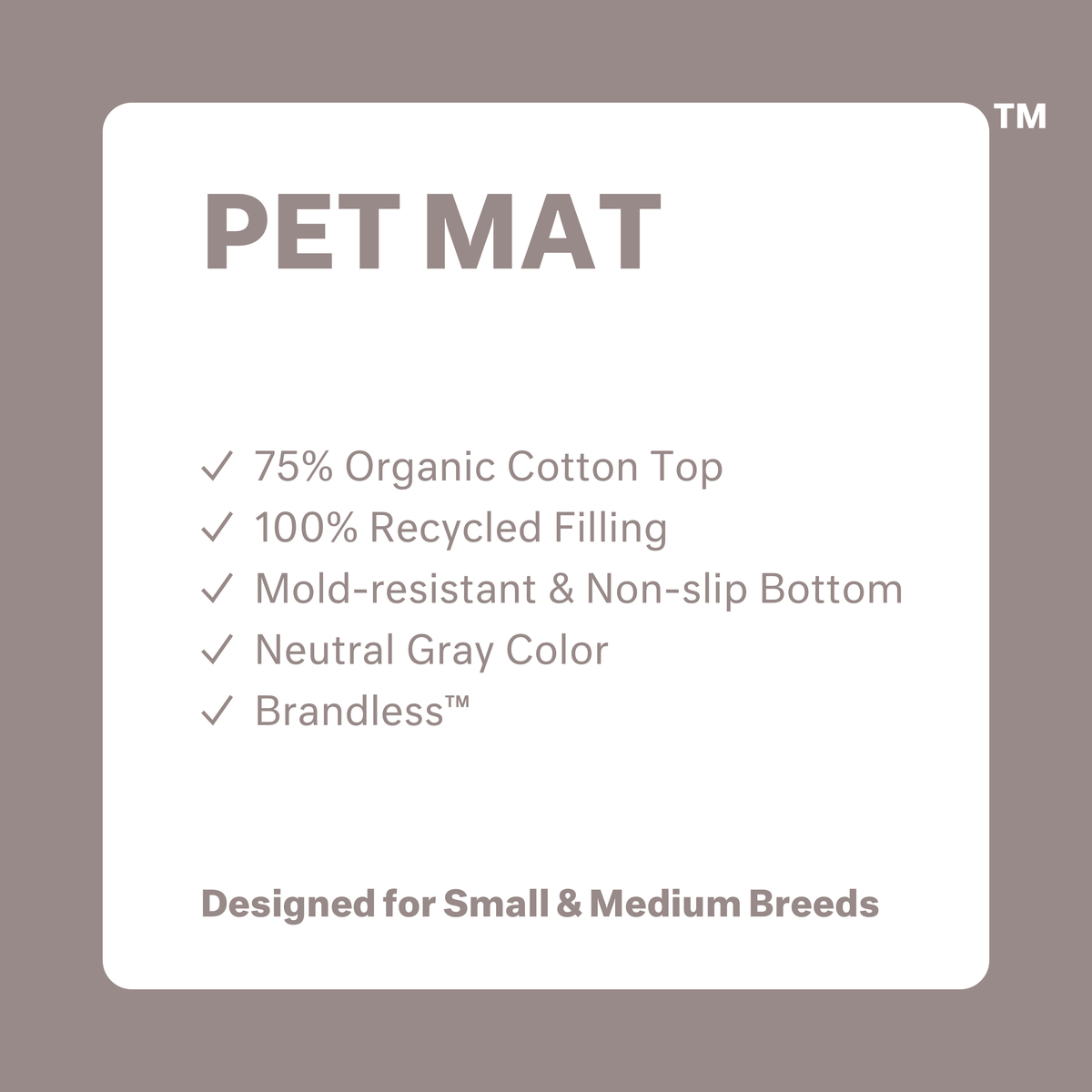 Pet Mat: 75% organic cotton top. 100% recycled filling. Mold resistant and non-slip bottom. Neutral gray color. Brandless. Designed for Small and Medium Breeds.