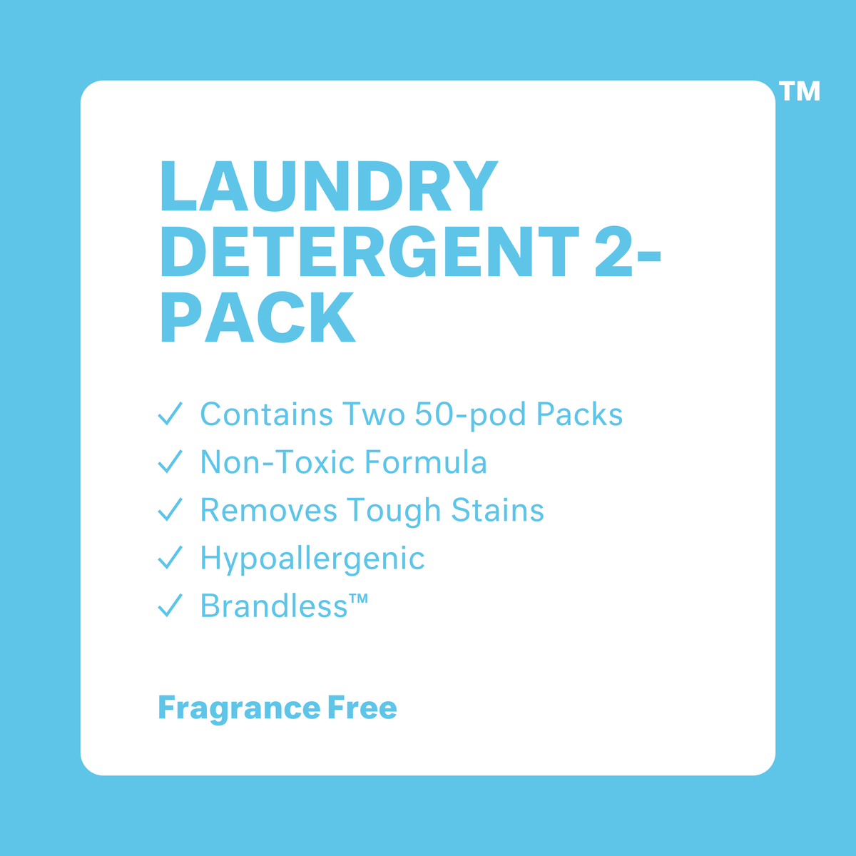 Laundry Detergent 2-Packs: Fragrance Free. Contains 50 packs. Non-toxic formula. Removes tough stains. Hypoallergenic. Brandless.