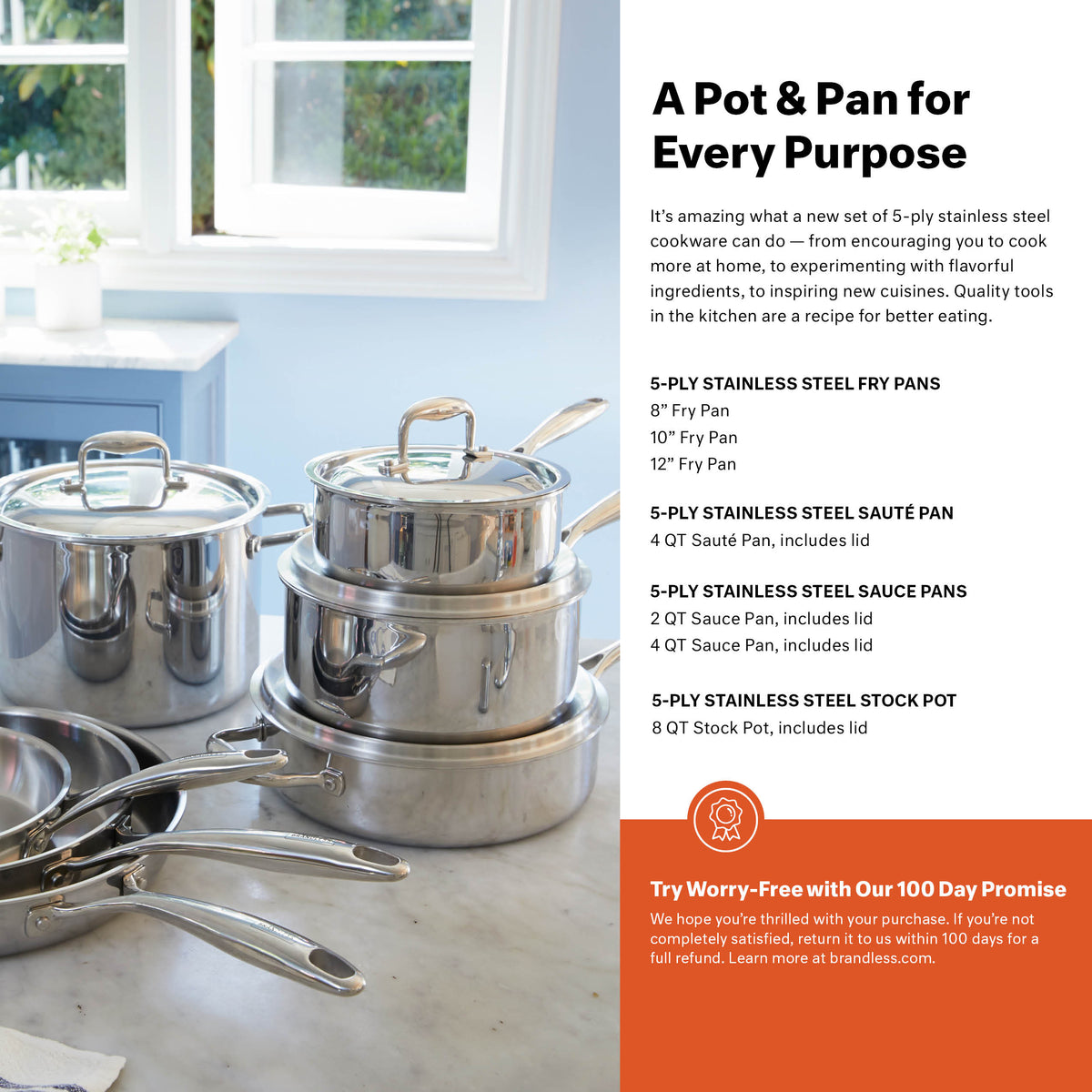 A pot &amp; Pan for Every Purpose. It&#39;s amazing what a new set of 5-ply stainless steel cookware can do - from encouraging you to cook more at home, to experimenting with flavorful ingredients, to inspiring new cuisines. Quality tools in the kitchen are a recipe for better eating.